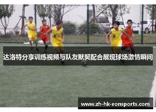 达洛特分享训练视频与队友默契配合展现球场激情瞬间 达洛特分享训练视频与队友默契配合展现球场激情瞬间