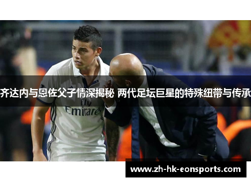 齐达内与恩佐父子情深揭秘 两代足坛巨星的特殊纽带与传承